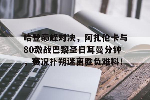 爱游戏体育-关于哈登巅峰对决，阿扎伦卡与80激战巴黎圣日耳曼分钟，赛况扑朔迷离胜负难料！的信息